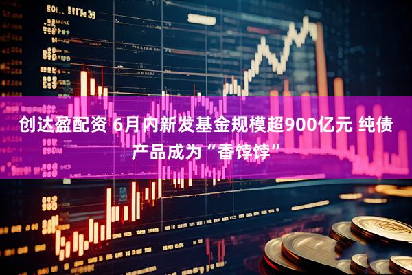 创达盈配资 6月内新发基金规模超900亿元 纯债产品成为“香饽饽”