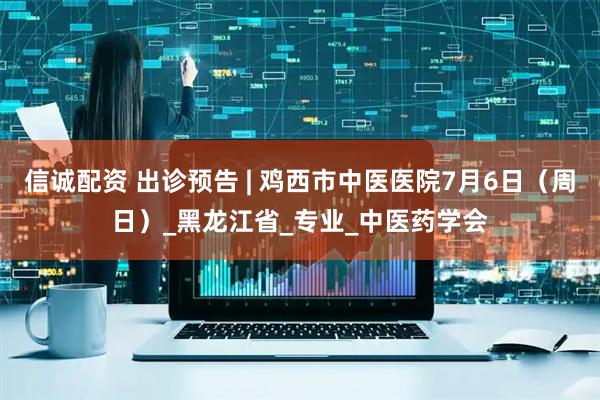 信诚配资 出诊预告 | 鸡西市中医医院7月6日（周日）_黑龙江省_专业_中医药学会