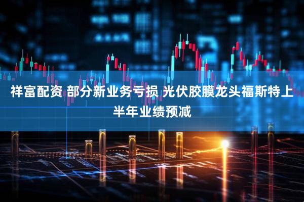 祥富配资 部分新业务亏损 光伏胶膜龙头福斯特上半年业绩预减