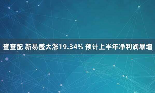 查查配 新易盛大涨19.34% 预计上半年净利润暴增