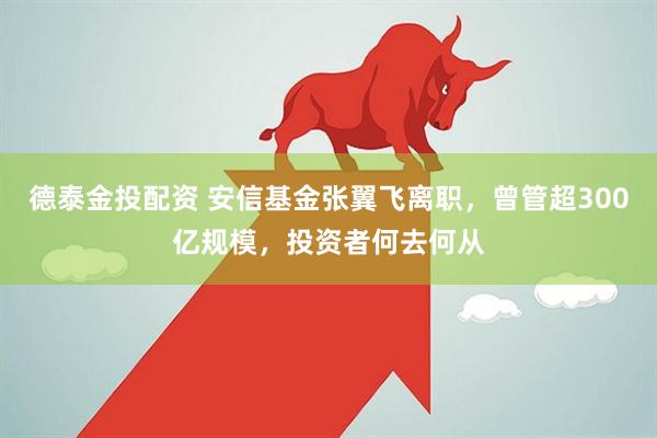 德泰金投配资 安信基金张翼飞离职，曾管超300亿规模，投资者何去何从