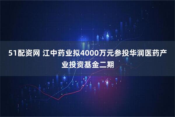51配资网 江中药业拟4000万元参投华润医药产业投资基金二期