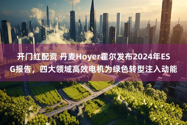 开门红配资 丹麦Hoyer霍尔发布2024年ESG报告，四大领域高效电机为绿色转型注入动能