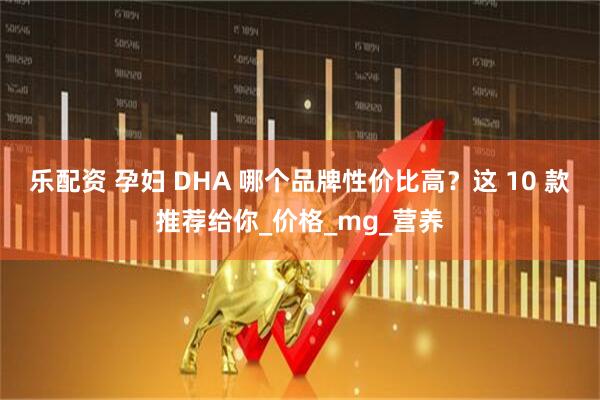 乐配资 孕妇 DHA 哪个品牌性价比高？这 10 款推荐给你_价格_mg_营养