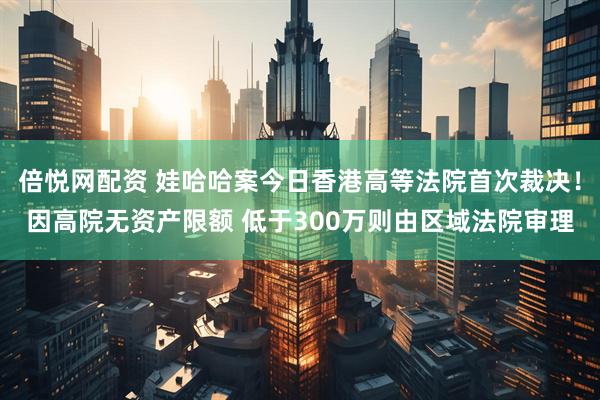 倍悦网配资 娃哈哈案今日香港高等法院首次裁决！因高院无资产限额 低于300万则由区域法院审理