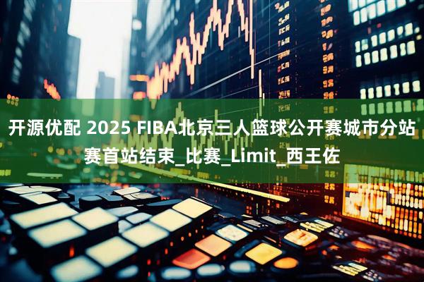 开源优配 2025 FIBA北京三人篮球公开赛城市分站赛首站结束_比赛_Limit_西王佐