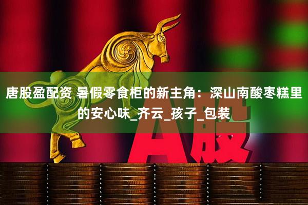 唐股盈配资 暑假零食柜的新主角：深山南酸枣糕里的安心味_齐云_孩子_包装