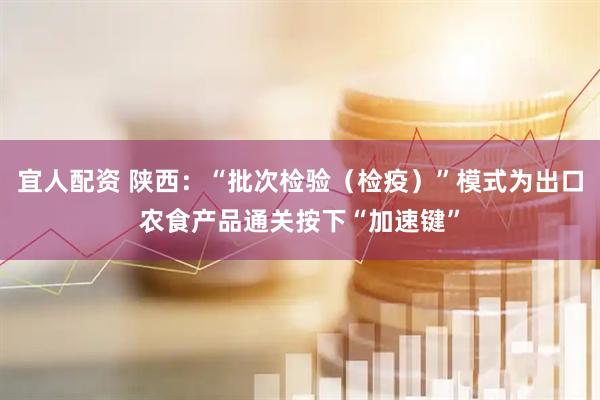 宜人配资 陕西：“批次检验（检疫）”模式为出口农食产品通关按下“加速键”