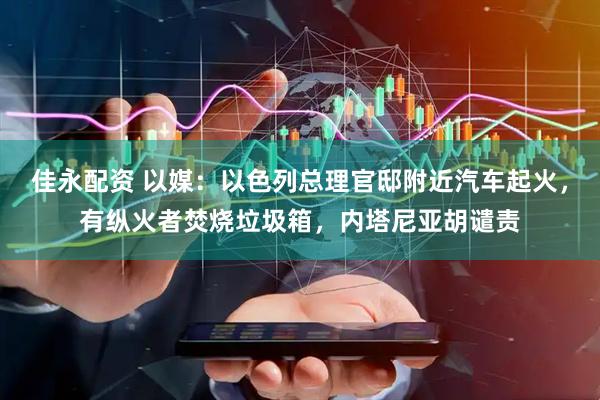 佳永配资 以媒：以色列总理官邸附近汽车起火，有纵火者焚烧垃圾箱，内塔尼亚胡谴责
