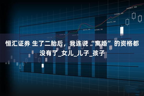 恒汇证券 生了二胎后，我连说 “离婚” 的资格都没有了_女儿_儿子_孩子