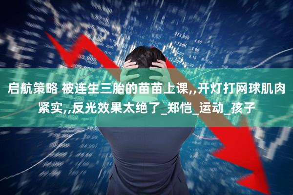 启航策略 被连生三胎的苗苗上课,,开灯打网球肌肉紧实,,反光效果太绝了_郑恺_运动_孩子