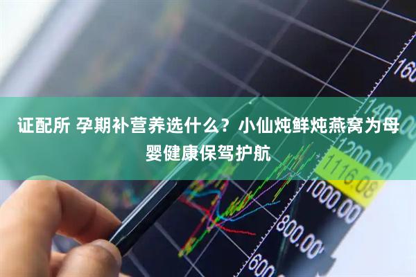 证配所 孕期补营养选什么？小仙炖鲜炖燕窝为母婴健康保驾护航