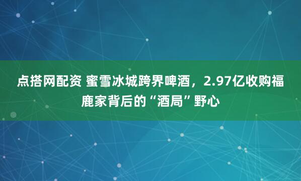 点搭网配资 蜜雪冰城跨界啤酒，2.97亿收购福鹿家背后的“酒局”野心
