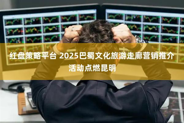 红盘策略平台 2025巴蜀文化旅游走廊营销推介活动点燃昆明