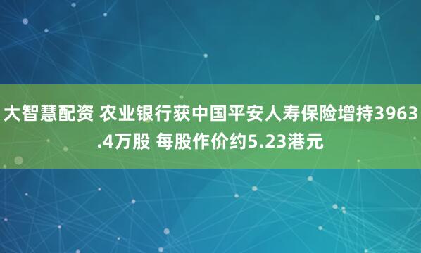 大智慧配资 农业银行获中国平安人寿保险增持3963.4万股 每股作价约5.23港元