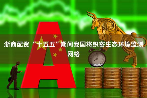 浙商配资 “十五五”期间我国将织密生态环境监测网络